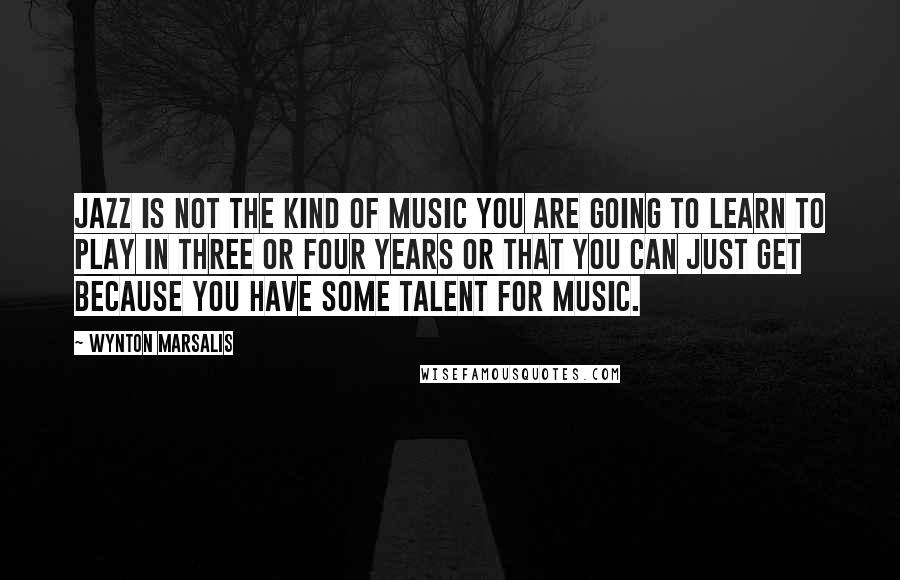 Wynton Marsalis Quotes: Jazz is not the kind of music you are going to learn to play in three or four years or that you can just get because you have some talent for music.