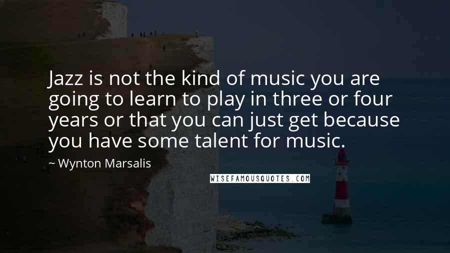 Wynton Marsalis Quotes: Jazz is not the kind of music you are going to learn to play in three or four years or that you can just get because you have some talent for music.