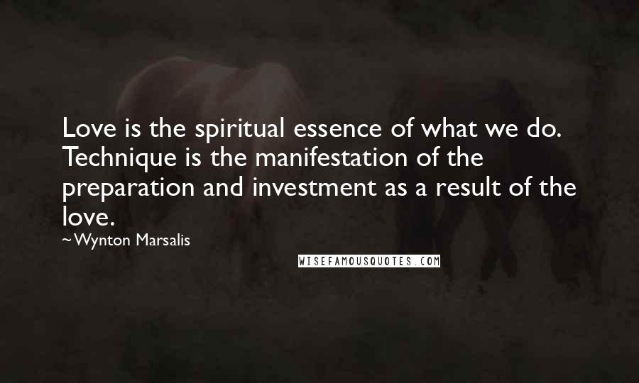 Wynton Marsalis Quotes: Love is the spiritual essence of what we do. Technique is the manifestation of the preparation and investment as a result of the love.