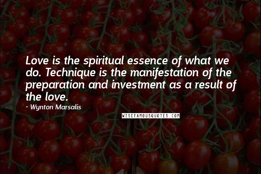 Wynton Marsalis Quotes: Love is the spiritual essence of what we do. Technique is the manifestation of the preparation and investment as a result of the love.