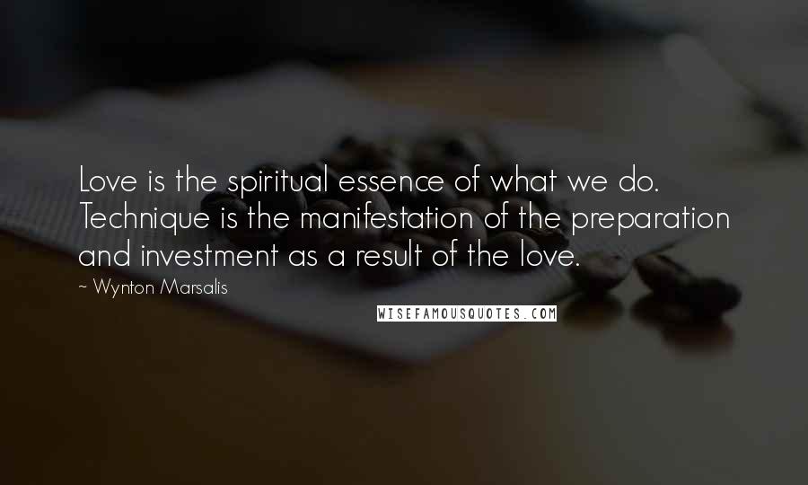 Wynton Marsalis Quotes: Love is the spiritual essence of what we do. Technique is the manifestation of the preparation and investment as a result of the love.