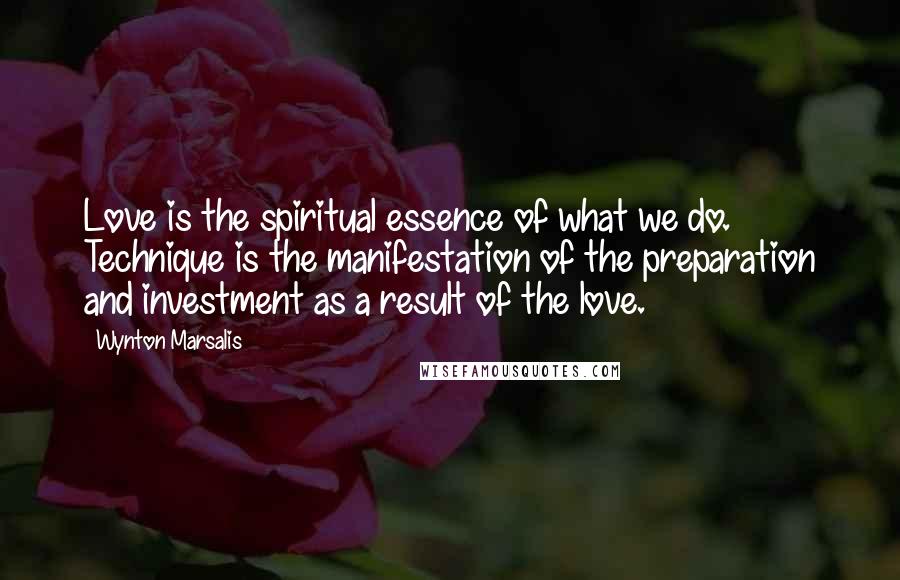 Wynton Marsalis Quotes: Love is the spiritual essence of what we do. Technique is the manifestation of the preparation and investment as a result of the love.