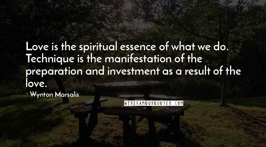 Wynton Marsalis Quotes: Love is the spiritual essence of what we do. Technique is the manifestation of the preparation and investment as a result of the love.