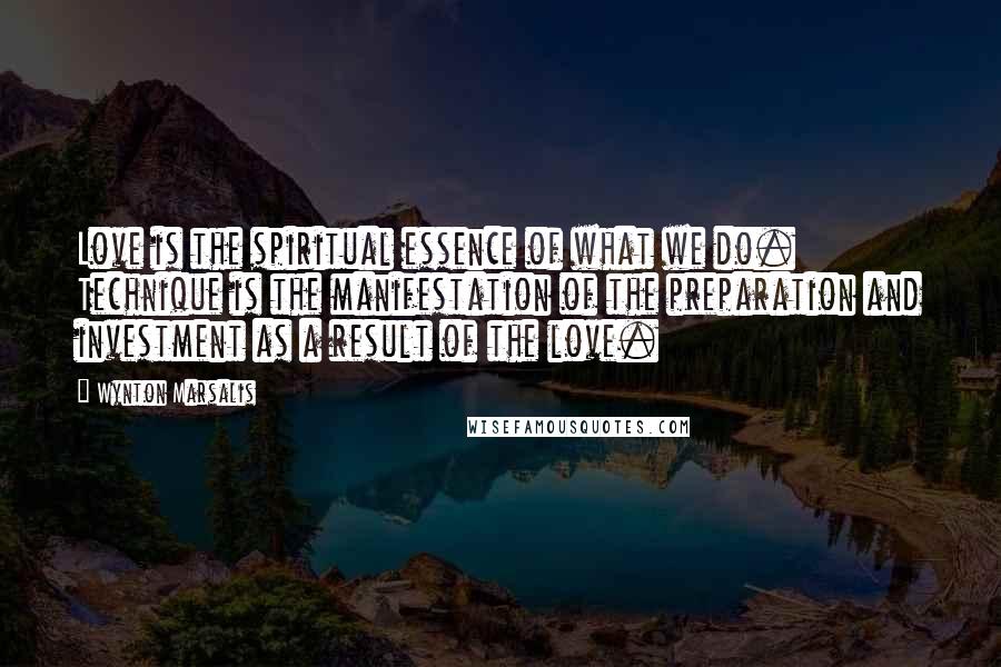 Wynton Marsalis Quotes: Love is the spiritual essence of what we do. Technique is the manifestation of the preparation and investment as a result of the love.