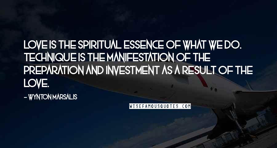 Wynton Marsalis Quotes: Love is the spiritual essence of what we do. Technique is the manifestation of the preparation and investment as a result of the love.