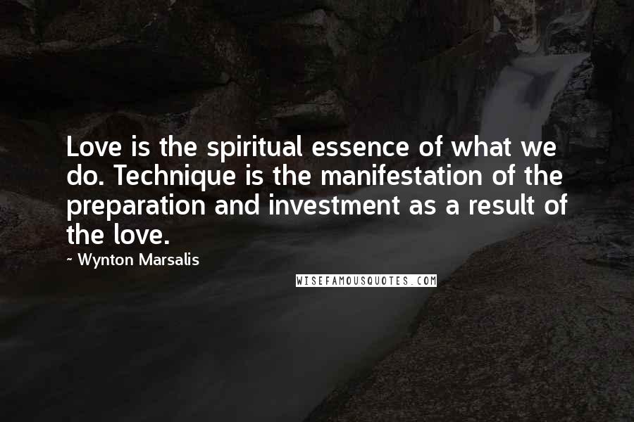 Wynton Marsalis Quotes: Love is the spiritual essence of what we do. Technique is the manifestation of the preparation and investment as a result of the love.