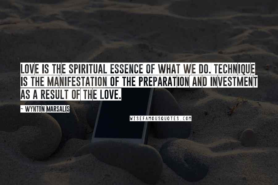 Wynton Marsalis Quotes: Love is the spiritual essence of what we do. Technique is the manifestation of the preparation and investment as a result of the love.