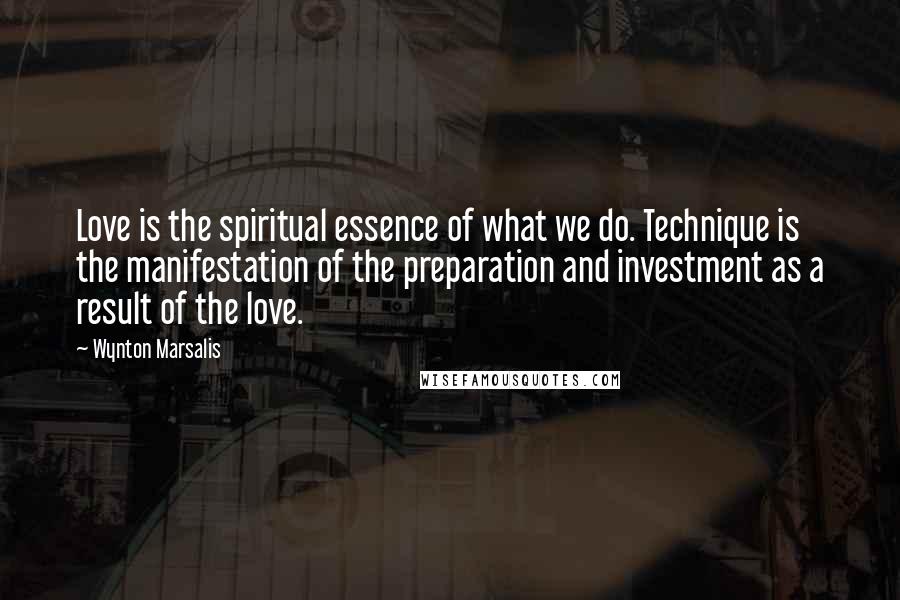 Wynton Marsalis Quotes: Love is the spiritual essence of what we do. Technique is the manifestation of the preparation and investment as a result of the love.