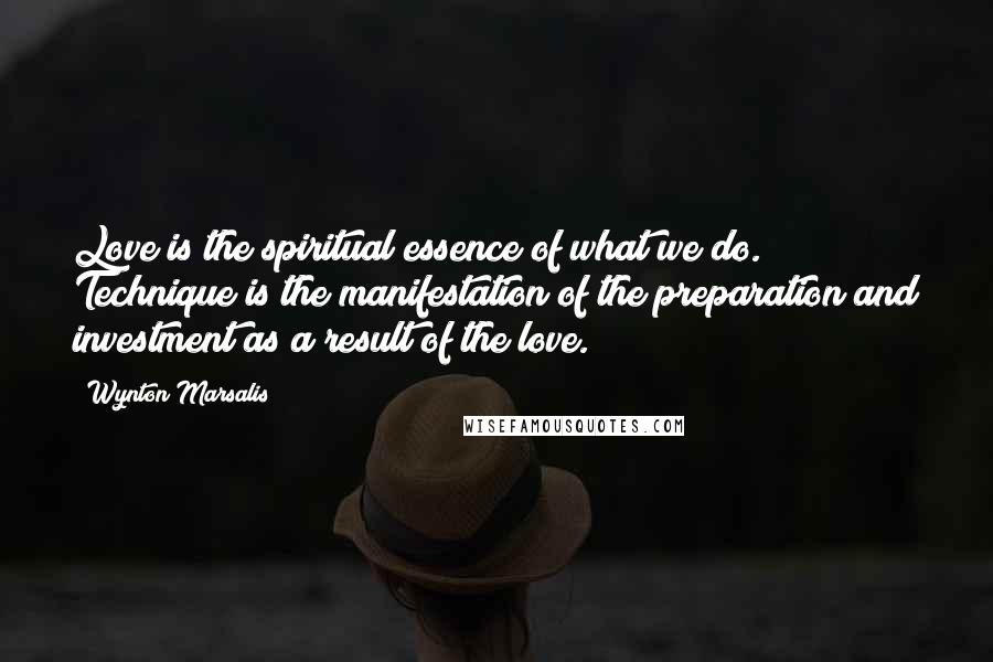 Wynton Marsalis Quotes: Love is the spiritual essence of what we do. Technique is the manifestation of the preparation and investment as a result of the love.