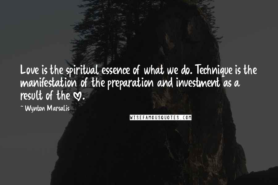 Wynton Marsalis Quotes: Love is the spiritual essence of what we do. Technique is the manifestation of the preparation and investment as a result of the love.