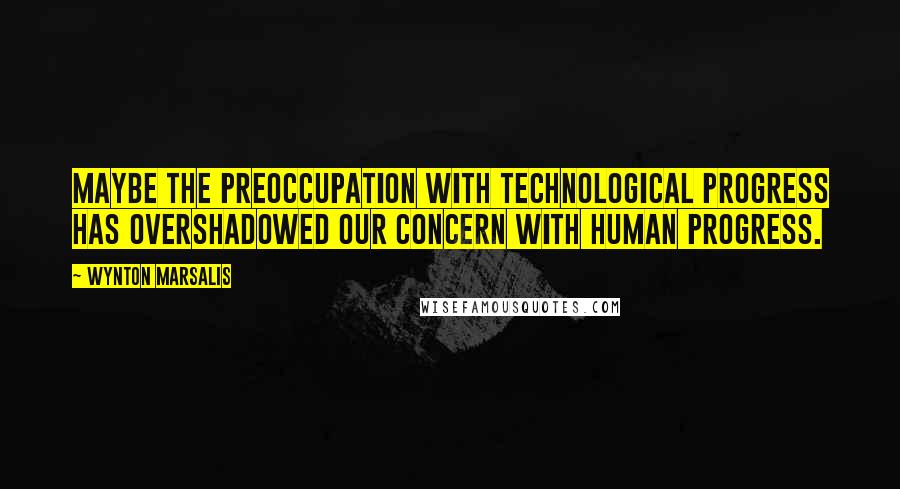 Wynton Marsalis Quotes: Maybe the preoccupation with technological progress has overshadowed our concern with human progress.