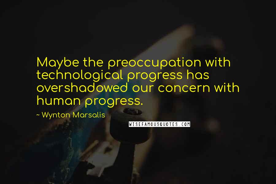 Wynton Marsalis Quotes: Maybe the preoccupation with technological progress has overshadowed our concern with human progress.