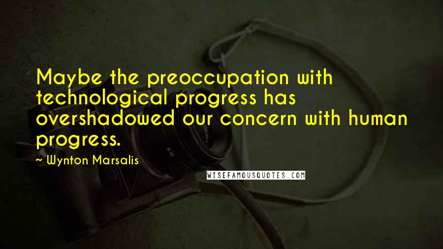 Wynton Marsalis Quotes: Maybe the preoccupation with technological progress has overshadowed our concern with human progress.