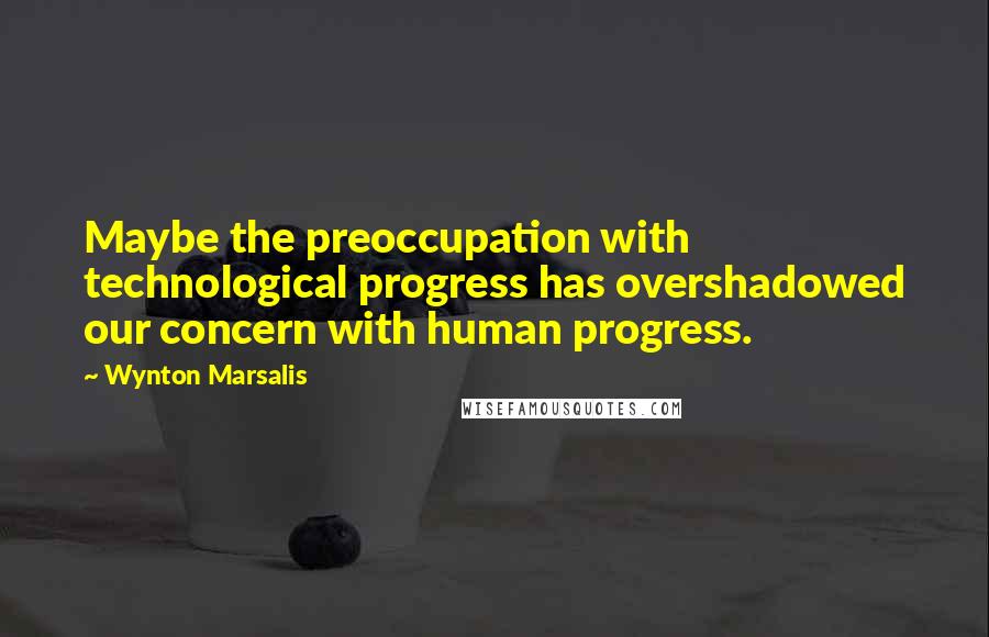 Wynton Marsalis Quotes: Maybe the preoccupation with technological progress has overshadowed our concern with human progress.