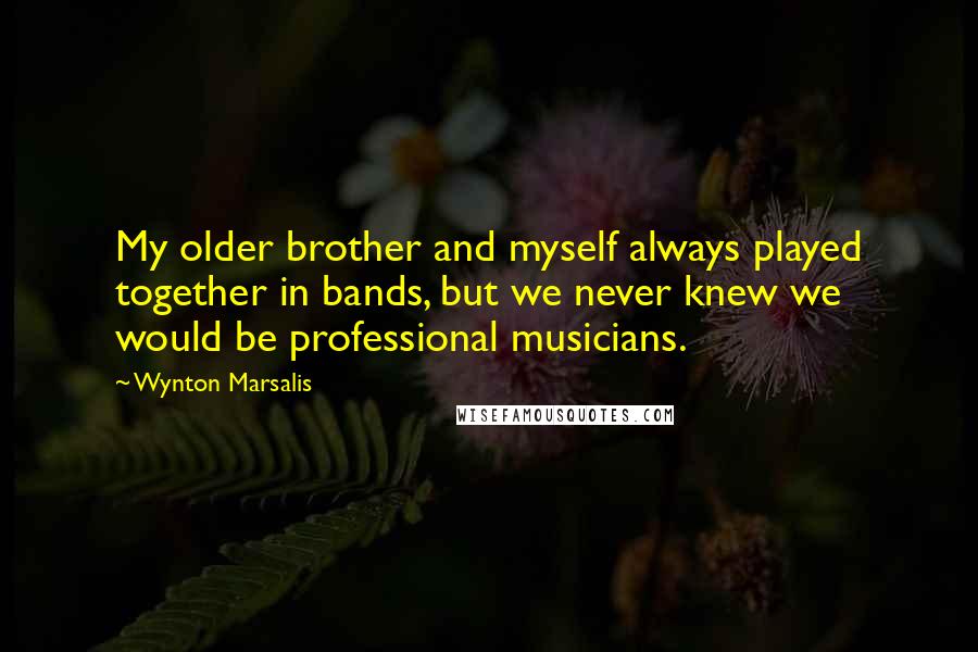 Wynton Marsalis Quotes: My older brother and myself always played together in bands, but we never knew we would be professional musicians.