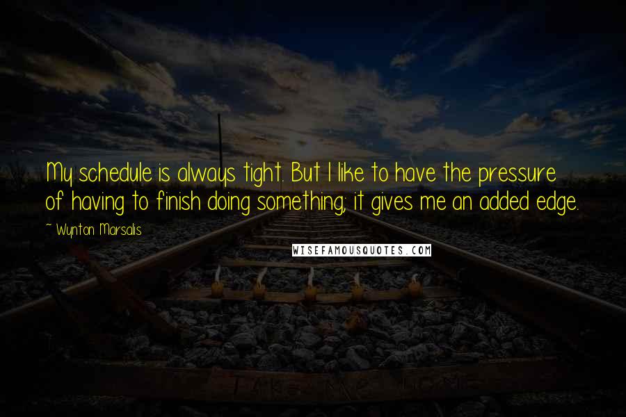 Wynton Marsalis Quotes: My schedule is always tight. But I like to have the pressure of having to finish doing something; it gives me an added edge.