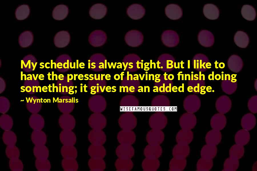 Wynton Marsalis Quotes: My schedule is always tight. But I like to have the pressure of having to finish doing something; it gives me an added edge.