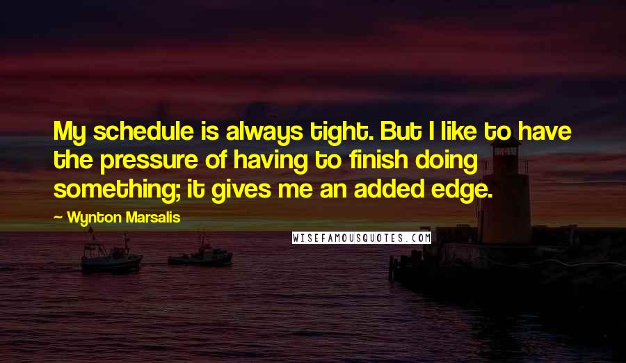 Wynton Marsalis Quotes: My schedule is always tight. But I like to have the pressure of having to finish doing something; it gives me an added edge.