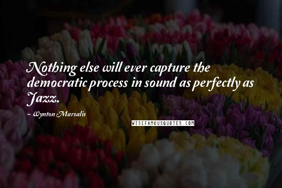 Wynton Marsalis Quotes: Nothing else will ever capture the democratic process in sound as perfectly as Jazz.