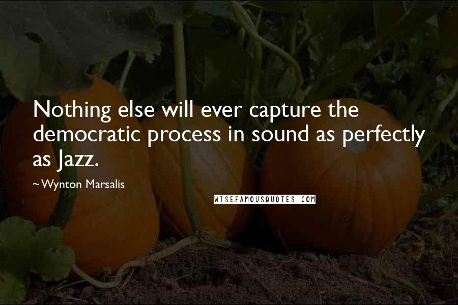 Wynton Marsalis Quotes: Nothing else will ever capture the democratic process in sound as perfectly as Jazz.