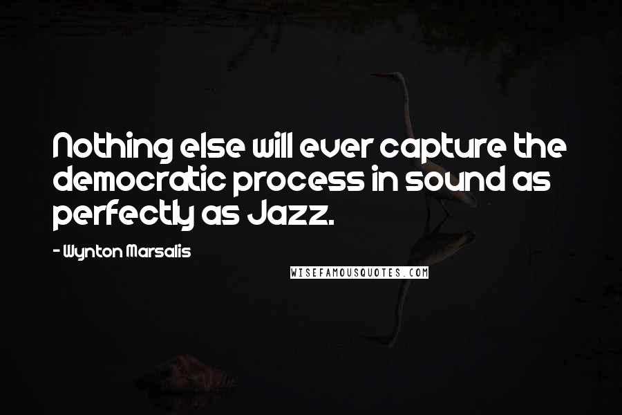 Wynton Marsalis Quotes: Nothing else will ever capture the democratic process in sound as perfectly as Jazz.