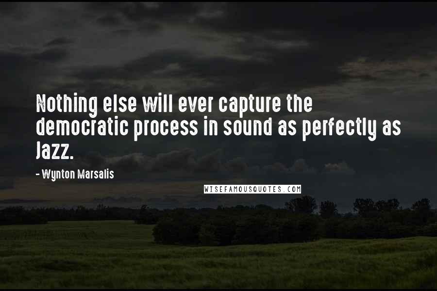 Wynton Marsalis Quotes: Nothing else will ever capture the democratic process in sound as perfectly as Jazz.