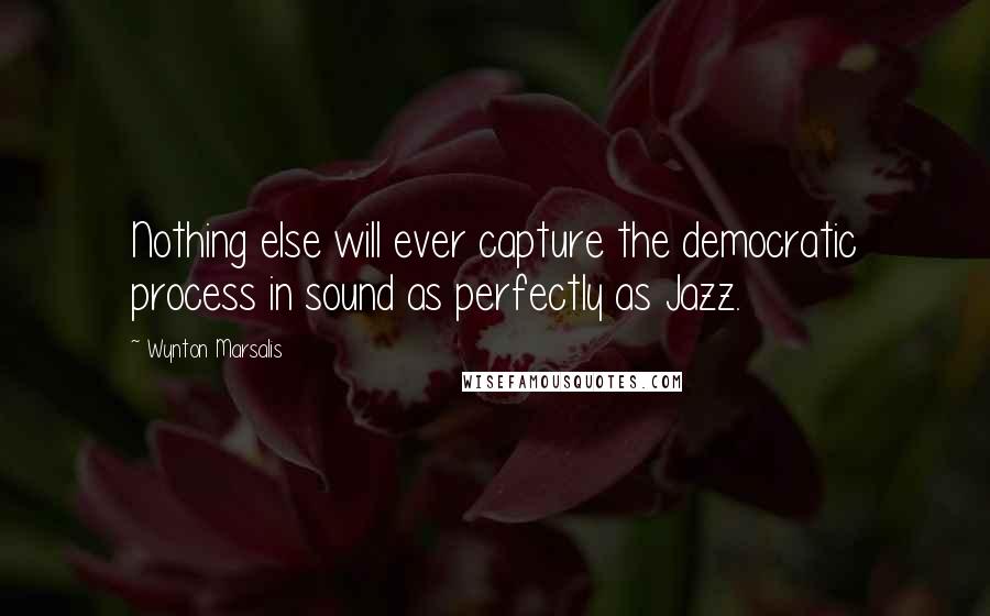Wynton Marsalis Quotes: Nothing else will ever capture the democratic process in sound as perfectly as Jazz.