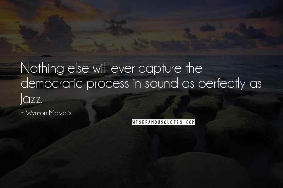 Wynton Marsalis Quotes: Nothing else will ever capture the democratic process in sound as perfectly as Jazz.