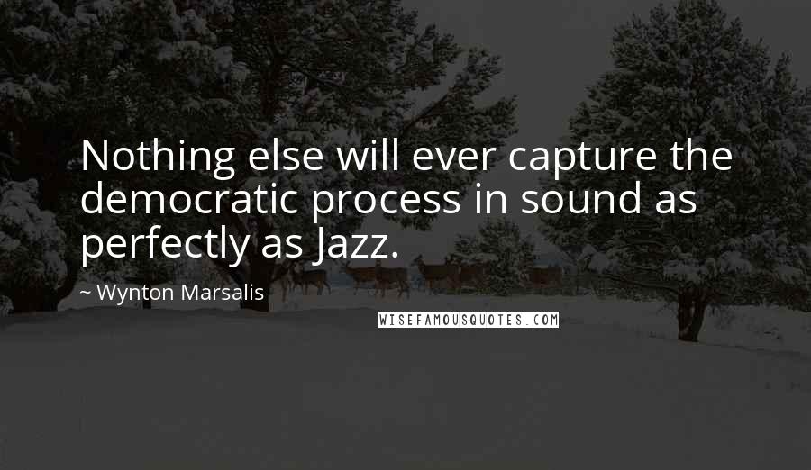 Wynton Marsalis Quotes: Nothing else will ever capture the democratic process in sound as perfectly as Jazz.