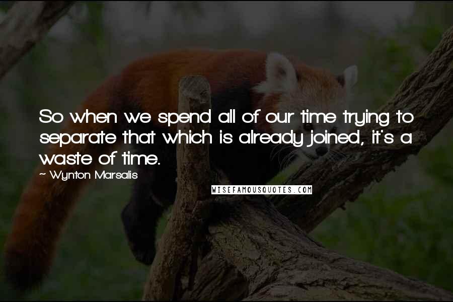 Wynton Marsalis Quotes: So when we spend all of our time trying to separate that which is already joined, it's a waste of time.