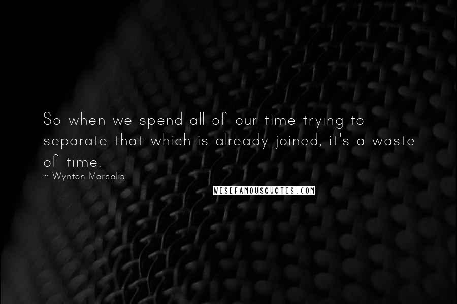 Wynton Marsalis Quotes: So when we spend all of our time trying to separate that which is already joined, it's a waste of time.