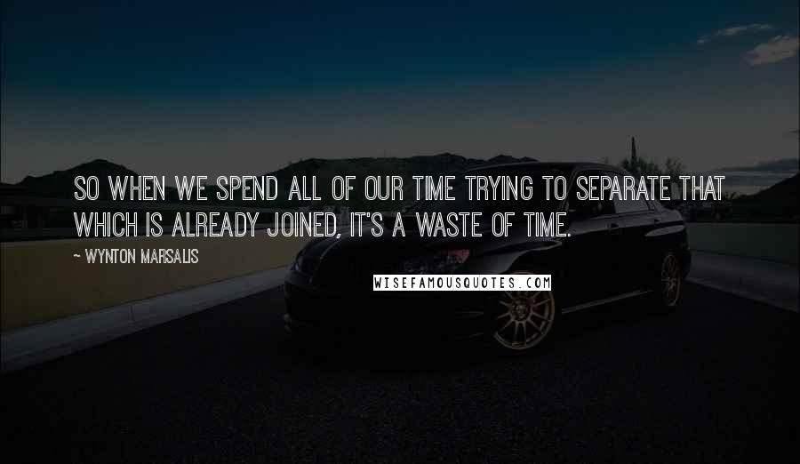 Wynton Marsalis Quotes: So when we spend all of our time trying to separate that which is already joined, it's a waste of time.