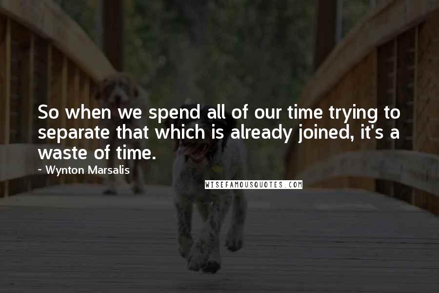 Wynton Marsalis Quotes: So when we spend all of our time trying to separate that which is already joined, it's a waste of time.