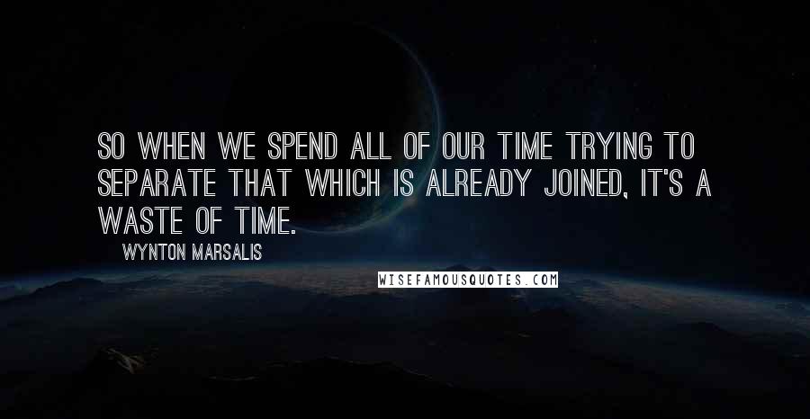 Wynton Marsalis Quotes: So when we spend all of our time trying to separate that which is already joined, it's a waste of time.