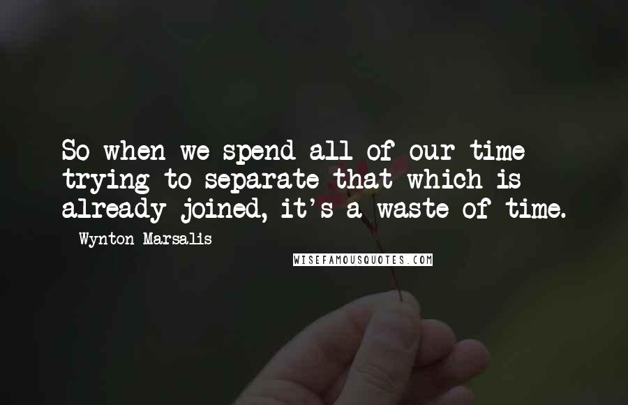 Wynton Marsalis Quotes: So when we spend all of our time trying to separate that which is already joined, it's a waste of time.