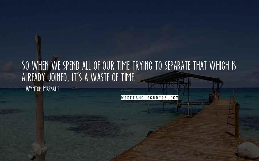 Wynton Marsalis Quotes: So when we spend all of our time trying to separate that which is already joined, it's a waste of time.
