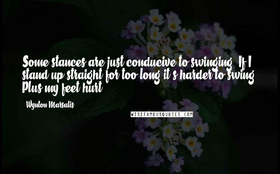 Wynton Marsalis Quotes: Some stances are just conducive to swinging. If I stand up straight for too long it's harder to swing. Plus my feet hurt.