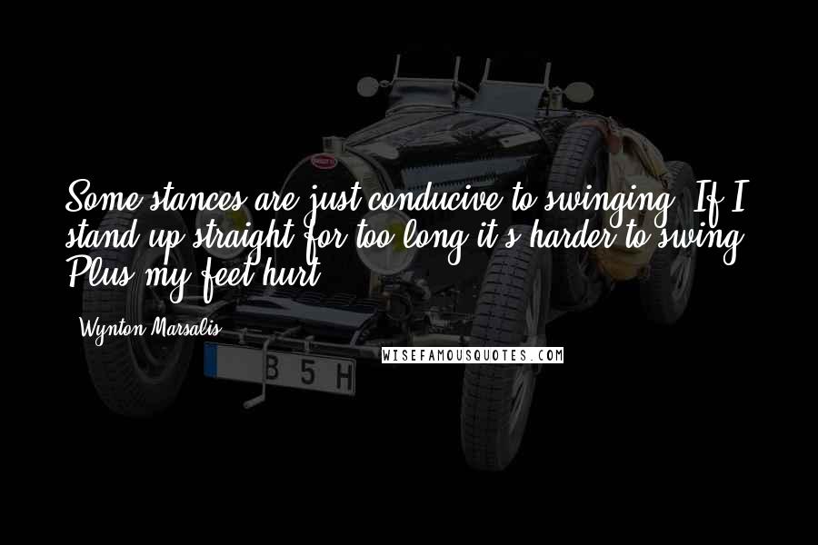 Wynton Marsalis Quotes: Some stances are just conducive to swinging. If I stand up straight for too long it's harder to swing. Plus my feet hurt.