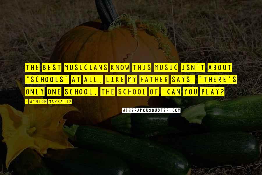 Wynton Marsalis Quotes: The best musicians know this music isn't about "schools" at all. Like my father says, "There's only one school, the school of 'Can you play?