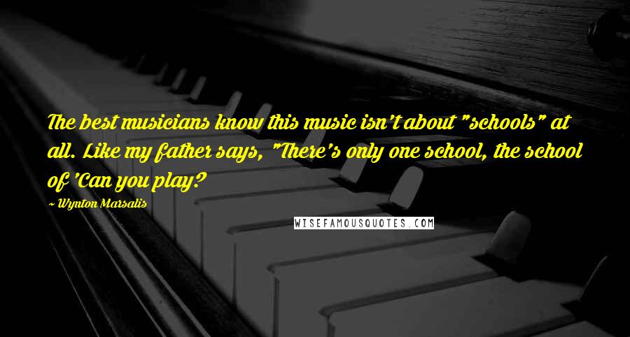 Wynton Marsalis Quotes: The best musicians know this music isn't about "schools" at all. Like my father says, "There's only one school, the school of 'Can you play?