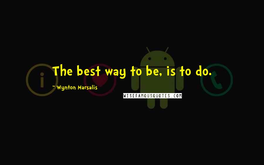 Wynton Marsalis Quotes: The best way to be, is to do.