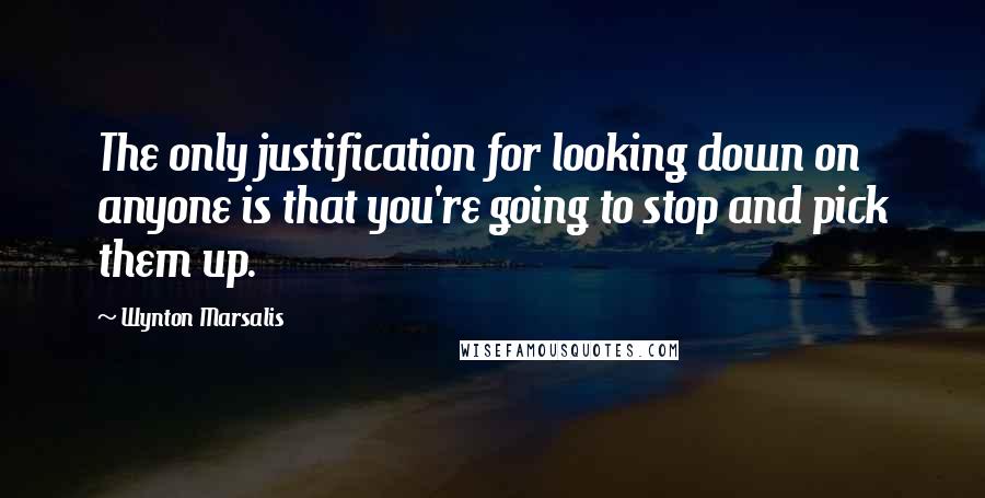 Wynton Marsalis Quotes: The only justification for looking down on anyone is that you're going to stop and pick them up.