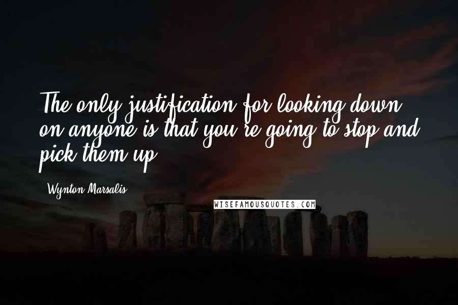 Wynton Marsalis Quotes: The only justification for looking down on anyone is that you're going to stop and pick them up.