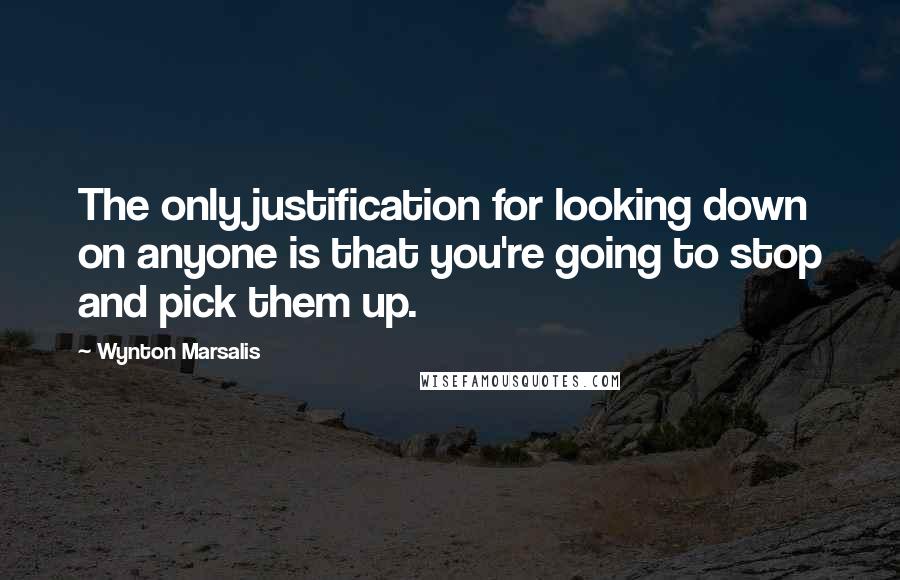 Wynton Marsalis Quotes: The only justification for looking down on anyone is that you're going to stop and pick them up.