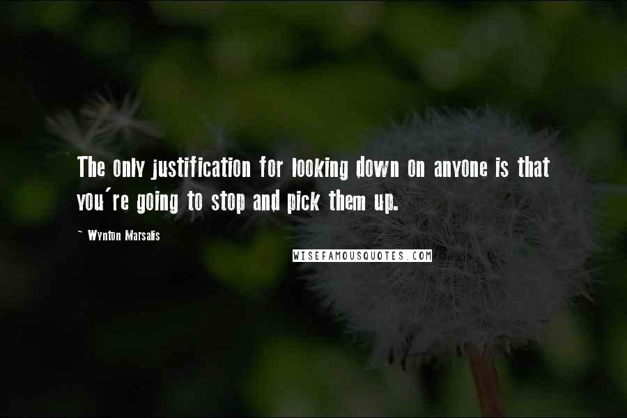 Wynton Marsalis Quotes: The only justification for looking down on anyone is that you're going to stop and pick them up.