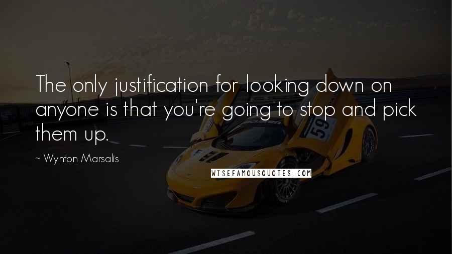 Wynton Marsalis Quotes: The only justification for looking down on anyone is that you're going to stop and pick them up.