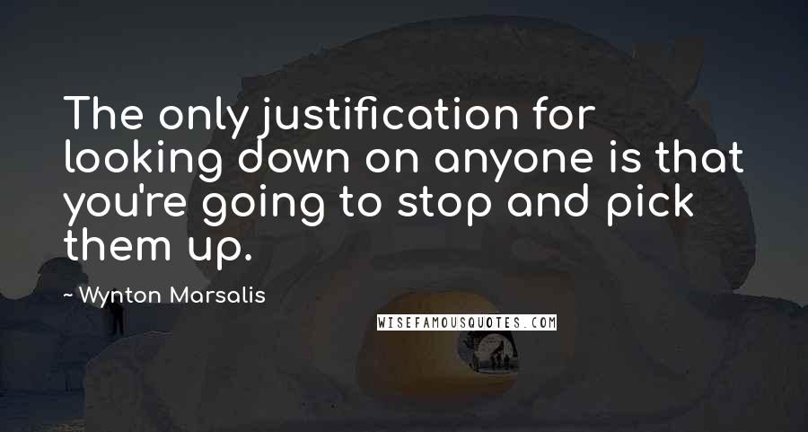 Wynton Marsalis Quotes: The only justification for looking down on anyone is that you're going to stop and pick them up.