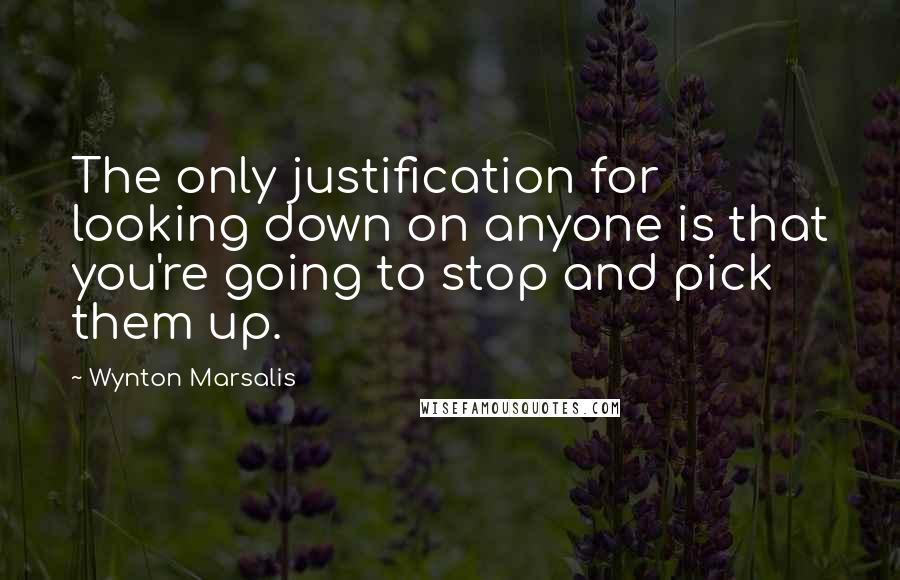 Wynton Marsalis Quotes: The only justification for looking down on anyone is that you're going to stop and pick them up.