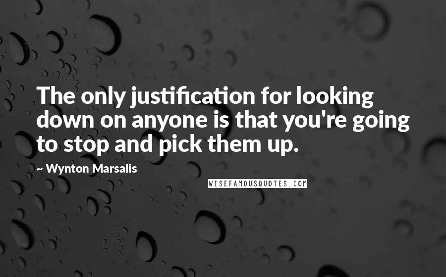 Wynton Marsalis Quotes: The only justification for looking down on anyone is that you're going to stop and pick them up.