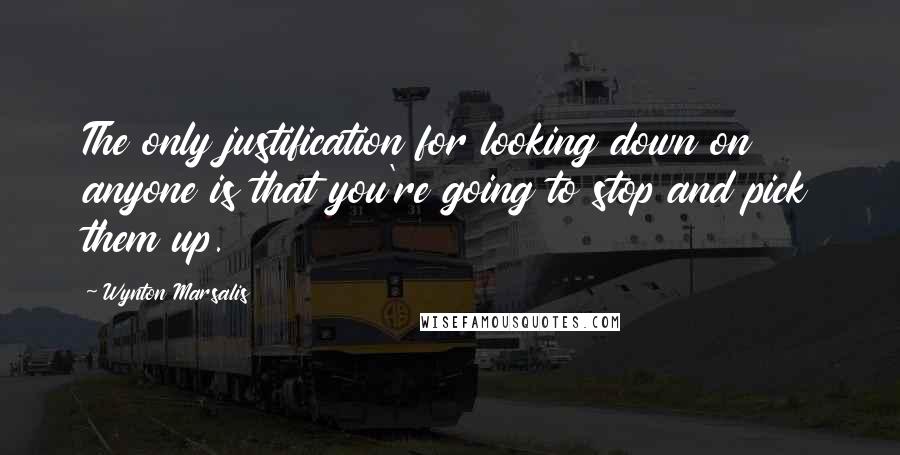 Wynton Marsalis Quotes: The only justification for looking down on anyone is that you're going to stop and pick them up.